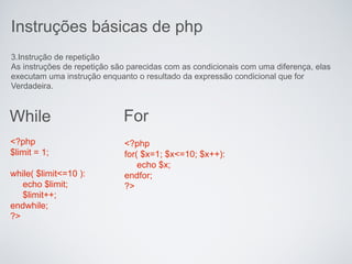 Instruções básicas de php
3.Instrução de repetição
As instruções de repetição são parecidas com as condicionais com uma diferença, elas
executam uma instrução enquanto o resultado da expressão condicional que for
Verdadeira.



While                        For
<?php                        <?php
$limit = 1;                  for( $x=1; $x<=10; $x++):
                                 echo $x;
while( $limit<=10 ):         endfor;
   echo $limit;              ?>
   $limit++;
endwhile;
?>
 