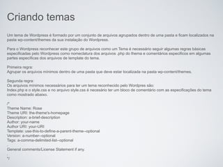 Criando temas
Um tema de Wordpress é formado por um conjunto de arquivos agrupados dentro de uma pasta e ficam localizados na
pasta wp-content/themes da sua instalação do Wordpress.

Para o Wordpress reconhecer este grupo de arquivos como um Tema é necessário seguir algumas regras básicas
especificadas pelo Wordpress como nomeclatura dos arquivos .php do thema e comentários especificos em algumas
partes específicas dos arquivos de template do tema.

Primeira regra:
Agrupar os arquivos mínimos dentro de uma pasta que deve estar localizada na pasta wp-content/themes.

Segunda regra:
Os arquivos mínimos necessários para ter um tema reconhecido pelo Wordpres são:
Index.php e o style.css e no arquivo style.css é necesário ter um bloco de comentário com as especificações do tema
como mostrado abaixo.

/*
Theme Name: Rose
Theme URI: the-theme's-homepage
Description: a-brief-description
Author: your-name
Author URI: your-URI
Template: use-this-to-define-a-parent-theme--optional
Version: a-number--optional
Tags: a-comma-delimited-list--optional
.
General comments/License Statement if any.
.
*/
 
