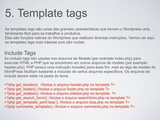 5. Template tags
As templates tags são umas das grandes características que tornam o Wordpress uma
ferramenta fácil para se trabalhar e produtiva.
Elas são funções nativas do Wordpress que realizam diversas instruções. Vamos ver aqui
as templates tags mais básicas pois são muitas.


Include Tags
As include tags são usadas nos arquivos de Modelo (por exemplo index.php) para
executar HTML e PHP que se encontram em outros arquivos de modelo (por exemplo
header.php). PHP possui uma instrução include() para esse fim, mas as tags de modelo do
WordPress facilitam bastante a inclusão de certos arquivos específicos. Os arquivos de
include devem estar na pasta do tema.

<?php get_header(); //Inclue o arquivo header.php no template ?>
<?php get_footer(); //Inclue o arquivo footer.php no template ?>
<?php get_sidebar(); //Inclue o arquivo sidebar.php no template ?>
<?php get_search_form(); //Inclue o arquivo searchform.php no template ?>
<?php get_template_part(‘loop’); //Inclue o arquivo loop.php no template ?>
<?php comments_template(); //Inclue o arquivo comments.php no template ?>
 