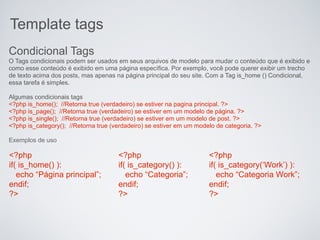 Template tags
Condicional Tags
O Tags condicionais podem ser usados ​em seus arquivos de modelo para mudar o conteúdo que é exibido e
como esse conteúdo é exibido em uma página específica. Por exemplo, você pode querer exibir um trecho
de texto acima dos posts, mas apenas na página principal do seu site. Com a Tag is_home () Condicional,
essa tarefa é simples.

Algumas condicionais tags
<?php is_home(); //Retorna true (verdadeiro) se estiver na pagina principal. ?>
<?php is_page(); //Retorna true (verdadeiro) se estiver em um modelo de página. ?>
<?php is_single(); //Retorna true (verdadeiro) se estiver em um modelo de post. ?>
<?php is_category(); //Retorna true (verdadeiro) se estiver em um modelo de categoria. ?>

Exemplos de uso

<?php                                 <?php                           <?php
if( is_home() ):                      if( is_category() ):            if( is_category(‘Work’) ):
   echo “Página principal”;              echo “Categoria”;               echo “Categoria Work”;
endif;                                endif;                          endif;
?>                                    ?>                              ?>
 