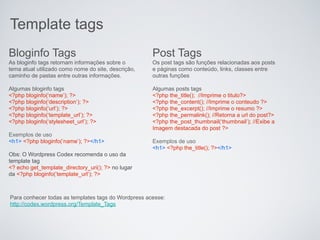 Template tags
Bloginfo Tags                                        Post Tags
As bloginfo tags retornam informações sobre o        Os post tags são funções relacionadas aos posts
tema atual utilizado como nome do site, descrição,   e páginas como conteúdo, links, classes entre
caminho de pastas entre outras informações.          outras funções

Algumas bloginfo tags                                Algumas posts tags
<?php bloginfo(‘name’); ?>                           <?php the_title(); //Imprime o titulo?>
<?php bloginfo(‘description’); ?>                    <?php the_content(); //Imprime o conteudo ?>
<?php bloginfo(‘url’); ?>                            <?php the_excerpt(); //Imprime o resumo ?>
<?php bloginfo(‘template_url’); ?>                   <?php the_permalink(); //Retorna a url do post?>
<?php bloginfo(‘stylesheet_url’); ?>                 <?php the_post_thumbnail(‘thumbnail’); //Exibe a
                                                     Imagem destacada do post ?>
Exemplos de uso
<h1> <?php bloginfo(‘name’); ?></h1>                 Exemplos de uso
                                                     <h1> <?php the_title(); ?></h1>
Obs: O Wordpress Codex recomenda o uso da
template tag
<? echo get_template_directory_uri(); ?> no lugar
da <?php bloginfo(‘template_url’); ?>



Para conhecer todas as templates tags do Wordpress acesse:
http://codex.wordpress.org/Template_Tags
 