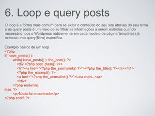 6. Loop e query posts
O loop é a forma mais comum para se exibir o conteúdo do seu site através do seu tema
e as query posts é um meio de se filtrar as informações a serem exibidas quando
necessário, pos o Wordpress nativamente em cada modelo de página(templates) já
executa uma query(filtro) especifica.

Exemplo básico de um loop
<?php
if( have_posts() ):
      while( have_posts() ): the_post(); ?>
        <div <?php post_class() ?>>
        <h1><a href=”<?php the_permalink() ?>”><?php the_title(); ?></a></h1>
        <?php the_excerpt(); ?>
        <a href=”<?php the_permalink() ?>”>Leia mais...</a>
        </div>
      <?php endwhile;
else: ?>
      <p>Nada foi encontrado</p>
<?php endif; ?>
 