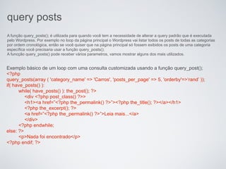 query posts
A função query_posts(); é utilizada para quando você tem a necessidade de alterar a query padrão que é executada
pelo Wordpress. Por exemplo no loop da página principal o Wordpress vai listar todos os posts de todas as categorias
por ordem cronológica, então se você quiser que na página principal só fossem exibidos os posts de uma categoria
específica você precisaria usar a função query_posts();
A funcção query_posts() pode receber vários parametros, vamos mostrar alguns dos mais utilizados.


Exemplo básico de um loop com uma consulta customizada usando a função query_post();
<?php
query_posts(array ( 'category_name' => 'Carros', 'posts_per_page' => 5, 'orderby'=>‘rand’ ));
if( have_posts() ):
      while( have_posts() ): the_post(); ?>
         <div <?php post_class() ?>>
         <h1><a href=”<?php the_permalink() ?>”><?php the_title(); ?></a></h1>
         <?php the_excerpt(); ?>
         <a href=”<?php the_permalink() ?>”>Leia mais...</a>
         </div>
      <?php endwhile;
else: ?>
      <p>Nada foi encontrado</p>
<?php endif; ?>
 