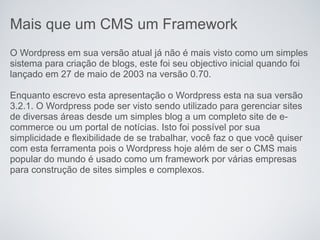 Mais que um CMS um Framework
O Wordpress em sua versão atual já não é mais visto como um simples
sistema para criação de blogs, este foi seu objectivo inicial quando foi
lançado em 27 de maio de 2003 na versão 0.70.

Enquanto escrevo esta apresentação o Wordpress esta na sua versão
3.2.1. O Wordpress pode ser visto sendo utilizado para gerenciar sites
de diversas áreas desde um simples blog a um completo site de e-
commerce ou um portal de notícias. Isto foi possível por sua
simplicidade e flexibilidade de se trabalhar, você faz o que você quiser
com esta ferramenta pois o Wordpress hoje além de ser o CMS mais
popular do mundo é usado como um framework por várias empresas
para construção de sites simples e complexos.
 