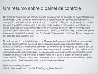 Um resumo sobre o painel de controle
O Painel de Administração oferece acesso aos recursos do controle de sua instalação do
WordPress. Cada painel de administração é apresentado em seções, o cabeçalho, a
navegação principal, a área de trabalho e o rodapé. O cabeçalho mostra o nome do seu
site que é também um link para o seu site, pode mostrar a mensagem de motores de
busca bloqueados se as configurações de privacidade se assim estiver definida, links
para Seu perfil (mostrada como seu nome de usuário) e link Sair. Logo abaixo do topo da
área sombreada há duas abas com Opções de Tela e Ajuda contextual Ajuda, que podem
ser clicadas para expandi-las.

Do lado esquerdo da tela há o Menu de Navegação logo mais, há detalhes de uma das
funções administrativas que você pode executar. Duas setas expandir/recolher logo
abaixo De Painel e Comentários permitem que o menu de navegação se recolha em um
conjunto de ícones, enquanto se expandi-los aparece o ícone e rótulo para cada uma das
principais funções administrativas. Dentro de cada uma das funções importantes, como
Postagens, uma seta para baixo é apresentada se a parar o cursor do mouse sobre a
barra de título. Clique sobre a seta que se expande para mostrar cada uma das opções
de sub-menu. Clicando nessa seta, o sub-menu é recolhido.

Mais informações, acesse:
http://codex.wordpress.org/pt-br:Painéis_de_Administração
 