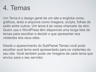 4. Temas
Um Tema é o design geral de um site e engloba cores,
gráficos, texto e arquivos como imagens, scripts, folhas de
estilo entre outros. Um tema é às vezes chamado de skin.
Quem usa o WordPress têm disponível uma longa lista de
temas para escolher e decidir o que apresentar aos
visitantes dos seus sites.

Desde o aparecimento do SubPainel Temas você pode
escolher qual tema será apresentado para os visitantes do
seu site. Você também pode ver imagens de cada tema que
enviou para o seu servidor.
 
