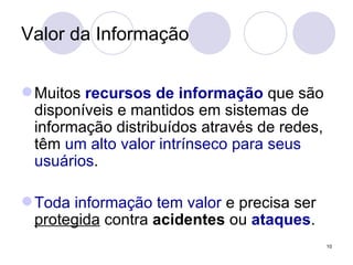 Valor da Informação Muitos  recursos de informação  que são disponíveis e mantidos em sistemas de informação distribuídos através de redes, têm  um alto valor intrínseco para seus usuários . Toda informação tem valor  e precisa ser  protegida  contra  acidentes  ou  ataques . 