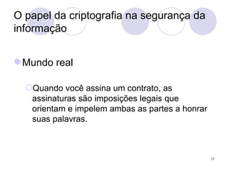 O papel da criptografia na segurança da informação Mundo real Quando você assina um contrato, as assinaturas são imposições legais que orientam e impelem ambas as partes a honrar suas palavras. 