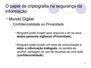 O papel da criptografia na segurança da informação Mundo Digital Confidencialidade ou Privacidade Ninguém pode invadir seus arquivos e ler os seus  dados pessoais sigilosos  ( Privacidade ). Ninguém pode invadir um meio de comunicação e  obter a informação trafegada , no sentido de usufruir vantagem no uso de recursos de uma rede ( confidencialidade ). 