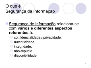 O que é  Segurança da Informação Segurança de Informação  relaciona-se com  vários e diferentes aspectos   referentes  à: confidencialidade / privacidade ,  autenticidade,  integridade , não-repúdio disponibilidade 