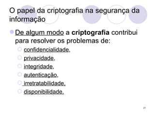 O papel da criptografia na segurança da informação De algum modo  a  criptografia  contribui para resolver os problemas de: confidencialidade ,  privacidade ,  integridade ,  autenticação , irretratabilidade, disponibilidade. 
