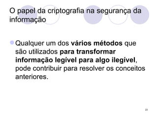 O papel da criptografia na segurança da informação Qualquer um dos  vários métodos  que são utilizados  para transformar informação legível para algo ilegível , pode contribuir para resolver os conceitos anteriores. 