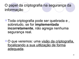 O papel da criptografia na segurança da informação Toda criptografia pode ser quebrada e , sobretudo, se for  implementada incorretamente , não agrega nenhuma segurança real. O que veremos: uma  visão da criptografia, focalizando a sua uitlização de forma adequada . 