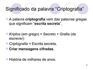 Significado da palavra “Criptografia” A palavra  criptografia  vem das palavras gregas que significam “ escrita secreta ”. Kriptos  (em grego) = Secreto + Grafia (de escrever)  Criptografia =  Escrita secreta. Criar mensagens cifradas . História de milhares de anos. 