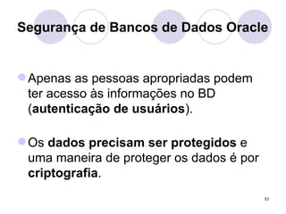 Segurança de Bancos de Dados Oracle Apenas as pessoas apropriadas podem ter acesso às informações no BD ( autenticação de usuários ). Os  dados precisam ser protegidos  e uma maneira de proteger os dados é por  criptografia . 