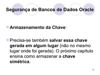 Segurança de Bancos de Dados Oracle Armazenamento da Chave : Precisa-se também  salvar essa chave gerada em algum lugar  (não no mesmo lugar onde foi gerada). O próximo capítulo ensina como armazenar a  chave simétrica . 
