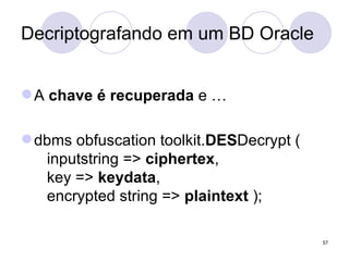 Decriptografando em um BD Oracle A  chave é recuperada  e … dbms obfuscation toolkit. DES Decrypt (   inputstring =>  ciphertex ,   key =>  keydata ,   encrypted string =>  plaintext  ); 