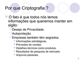 Por que Criptografia ?
O fato é que todos nós temos
informações que queremos manter em
sigilo:
Desejo de Privacidade.
Autoproteção.
Empresas também têm segredos.
Informações estratégicas.
Previsões de vendas.
Detalhes técnicos como produtos.
Resultados de pesquisa de mercado.
Arquivos pessoais.
10
 