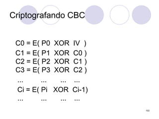 Criptografando CBC
C0 = E( P0 XOR IV )
C1 = E( P1 XOR C0 )
C2 = E( P2 XOR C1 )
C3 = E( P3 XOR C2 )
... ... ... ...
Ci = E( Pi XOR Ci-1)
... ... ... ...
103
 