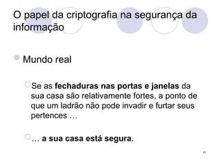O papel da criptografia na segurança da
informação
Mundo real
Se as fechaduras nas portas e janelas da
sua casa são relativamente fortes, a ponto de
que um ladrão não pode invadir e furtar seus
pertences …
… a sua casa está segura.
11
 