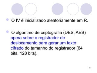  O IV é inicializado aleatoriamente em R.
 O algoritmo de criptografia (DES, AES)
opera sobre o registrador de
deslocamento para gerar um texto
cifrado do tamanho do registrador (64
bits, 128 bits).
117
 