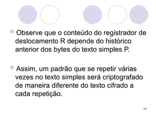 Observe que o conteúdo do registrador de
deslocamento R depende do histórico
anterior dos bytes do texto simples P.
Assim, um padrão que se repetir várias
vezes no texto simples será criptografado
de maneira diferente do texto cifrado a
cada repetição.
120
 