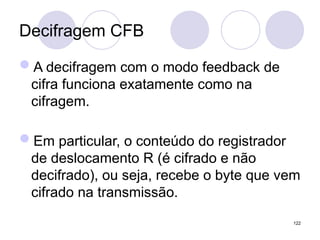 Decifragem CFB
A decifragem com o modo feedback de
cifra funciona exatamente como na
cifragem.
Em particular, o conteúdo do registrador
de deslocamento R (é cifrado e não
decifrado), ou seja, recebe o byte que vem
cifrado na transmissão.
122
 