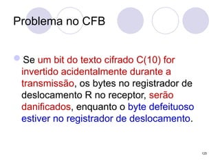 Problema no CFB
Se um bit do texto cifrado C(10) for
invertido acidentalmente durante a
transmissão, os bytes no registrador de
deslocamento R no receptor, serão
danificados, enquanto o byte defeituoso
estiver no registrador de deslocamento.
125
 