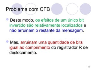 Problema com CFB
Deste modo, os efeitos de um único bit
invertido são relativamente localizados e
não arruinam o restante da mensagem.
Mas, arruinam uma quantidade de bits
igual ao comprimento do registrador R de
deslocamento.
127
 