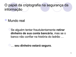 O papel da criptografia na segurança da
informação
Mundo real
Se alguém tentar fraudulentamente retirar
dinheiro de sua conta bancária, mas se o
banco não confiar na história do ladrão …
… seu dinheiro estará seguro.
13
 