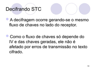 Decifrando STC
A decifragem ocorre gerando-se o mesmo
fluxo de chaves no lado do receptor.
Como o fluxo de chaves só depende do
IV e das chaves geradas, ele não é
afetado por erros de transmissão no texto
cifrado.
136
 