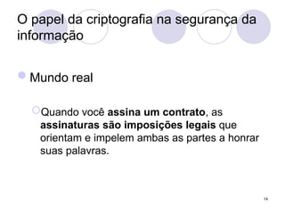 O papel da criptografia na segurança da
informação
Mundo real
Quando você assina um contrato, as
assinaturas são imposições legais que
orientam e impelem ambas as partes a honrar
suas palavras.
14
 