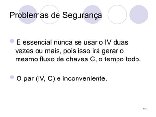 Problemas de Segurança
É essencial nunca se usar o IV duas
vezes ou mais, pois isso irá gerar o
mesmo fluxo de chaves C, o tempo todo.
O par (IV, C) é inconveniente.
141
 