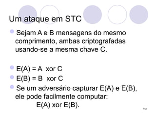 Um ataque em STC
Sejam A e B mensagens do mesmo
comprimento, ambas criptografadas
usando-se a mesma chave C.
E(A) = A xor C
E(B) = B xor C
Se um adversário capturar E(A) e E(B),
ele pode facilmente computar:
E(A) xor E(B). 143
 