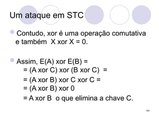 Um ataque em STC
Contudo, xor é uma operação comutativa
e também X xor X = 0.
Assim, E(A) xor E(B) =
= (A xor C) xor (B xor C) =
= (A xor B) xor C xor C =
= (A xor B) xor 0
= A xor B o que elimina a chave C.
144
 