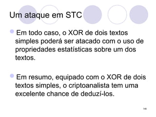 Um ataque em STC
Em todo caso, o XOR de dois textos
simples poderá ser atacado com o uso de
propriedades estatísticas sobre um dos
textos.
Em resumo, equipado com o XOR de dois
textos simples, o criptoanalista tem uma
excelente chance de deduzí-los.
146
 