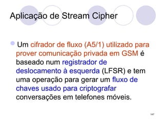 Aplicação de Stream Cipher
Um cifrador de fluxo (A5/1) utilizado para
prover comunicação privada em GSM é
baseado num registrador de
deslocamento à esquerda (LFSR) e tem
uma operação para gerar um fluxo de
chaves usado para criptografar
conversações em telefones móveis.
147
 