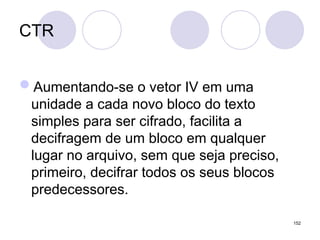 CTR
Aumentando-se o vetor IV em uma
unidade a cada novo bloco do texto
simples para ser cifrado, facilita a
decifragem de um bloco em qualquer
lugar no arquivo, sem que seja preciso,
primeiro, decifrar todos os seus blocos
predecessores.
152
 