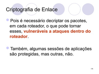 Criptografia de Enlace
Pois é necessário decriptar os pacotes,
em cada roteador, o que pode tornar
esses, vulneráveis a ataques dentro do
roteador.
Também, algumas sessões de aplicações
são protegidas, mas outras, não.
176
 