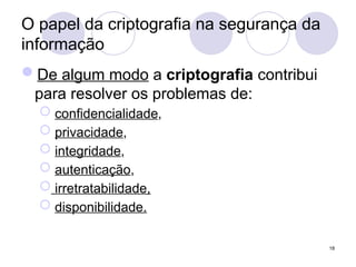 O papel da criptografia na segurança da
informação
De algum modo a criptografia contribui
para resolver os problemas de:
 confidencialidade,
 privacidade,
 integridade,
 autenticação,
 irretratabilidade,
 disponibilidade.
18
 