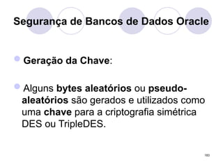 Segurança de Bancos de Dados Oracle
Geração da Chave:
Alguns bytes aleatórios ou pseudo-
aleatórios são gerados e utilizados como
uma chave para a criptografia simétrica
DES ou TripleDES.
183
 