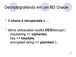 Decriptografando em um BD Oracle
A chave é recuperada e …
dbms obfuscation toolkit.DESDecrypt (
inputstring => ciphertex,
key => keydata,
encrypted string => plaintext );
186
 