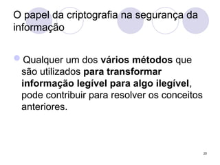 O papel da criptografia na segurança da
informação
Qualquer um dos vários métodos que
são utilizados para transformar
informação legível para algo ilegível,
pode contribuir para resolver os conceitos
anteriores.
20
 