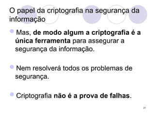O papel da criptografia na segurança da
informação
Mas, de modo algum a criptografia é a
única ferramenta para assegurar a
segurança da informação.
Nem resolverá todos os problemas de
segurança.
Criptografia não é a prova de falhas.
21
 