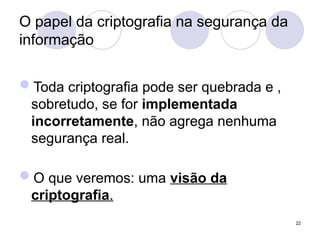 O papel da criptografia na segurança da
informação
Toda criptografia pode ser quebrada e ,
sobretudo, se for implementada
incorretamente, não agrega nenhuma
segurança real.
O que veremos: uma visão da
criptografia.
22
 