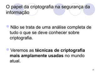 O papel da criptografia na segurança da
informação
Não se trata de uma análise completa de
tudo o que se deve conhecer sobre
criptografia.
Veremos as técnicas de criptografia
mais amplamente usadas no mundo
atual.
23
 