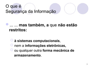 O que é
Segurança da Informação
... ... mas também, a que não estão
restritos:
 à sistemas computacionais,
 nem a informações eletrônicas,
 ou qualquer outra forma mecânica de
armazenamento.
3
 