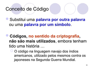 Conceito de Código
Substitui uma palavra por outra palavra
ou uma palavra por um símbolo.
Códigos, no sentido da criptografia,
não são mais utilizados, embora tenham
tido uma história …
 O código na linguagem navajo dos índios
americanos, utilizado pelos mesmos contra os
japoneses na Segunda Guerra Mundial.
33
 