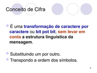 Conceito de Cifra
É uma transformação de caractere por
caractere ou bit pot bit, sem levar em
conta a estrutura linguística da
mensagem.
Substituindo um por outro.
Transpondo a ordem dos símbolos.
36
 