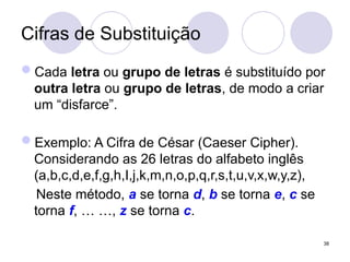 Cifras de Substituição
Cada letra ou grupo de letras é substituído por
outra letra ou grupo de letras, de modo a criar
um “disfarce”.
Exemplo: A Cifra de César (Caeser Cipher).
Considerando as 26 letras do alfabeto inglês
(a,b,c,d,e,f,g,h,I,j,k,m,n,o,p,q,r,s,t,u,v,x,w,y,z),
Neste método, a se torna d, b se torna e, c se
torna f, … …, z se torna c.
38
 